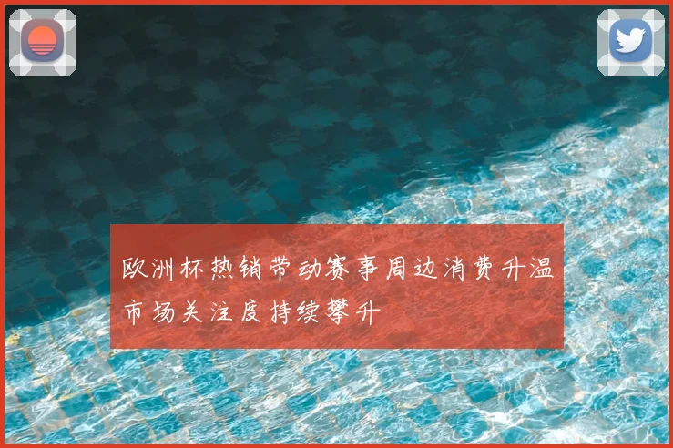 欧洲杯热销带动赛事周边消费升温市场关注度持续攀升