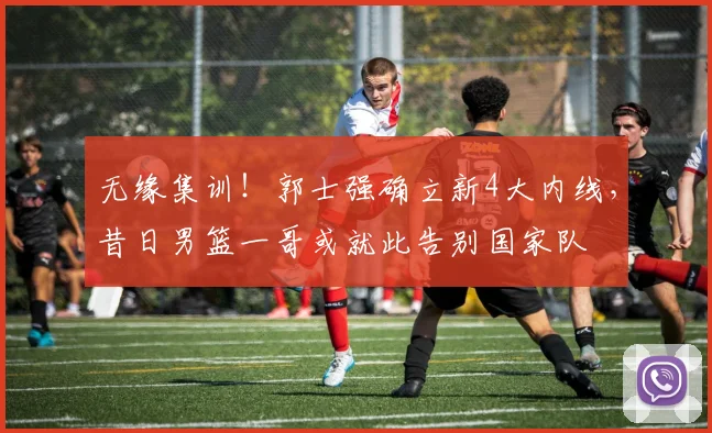 无缘集训！郭士强确立新4大内线，昔日男篮一哥或就此告别国家队