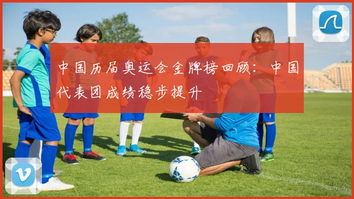 中国历届奥运会金牌榜回顾：中国代表团成绩稳步提升