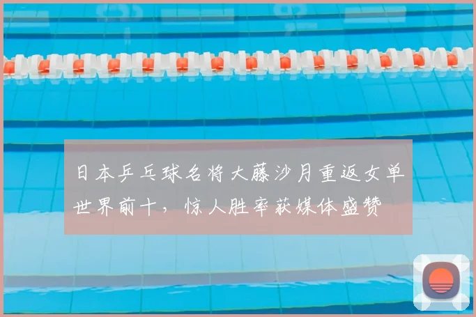 日本乒乓球名将大藤沙月重返女单世界前十，惊人胜率获媒体盛赞