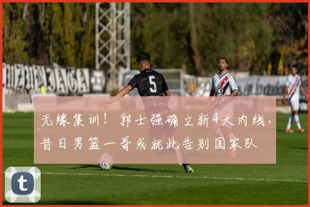 无缘集训!郭士强确立新4大内线,昔日男篮一哥或就此告别国家队