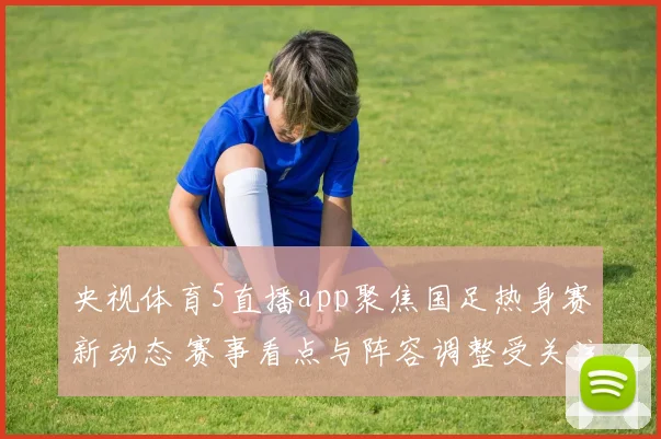 央视体育5直播app聚焦国足热身赛新动态 赛事看点与阵容调整受关注