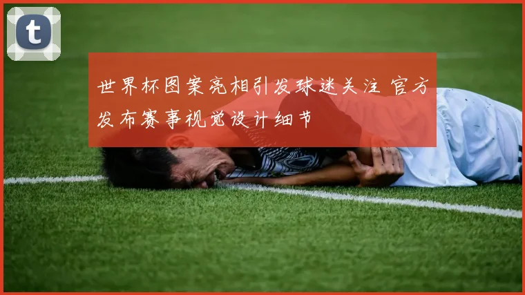 世界杯图案亮相引发球迷关注 官方发布赛事视觉设计细节