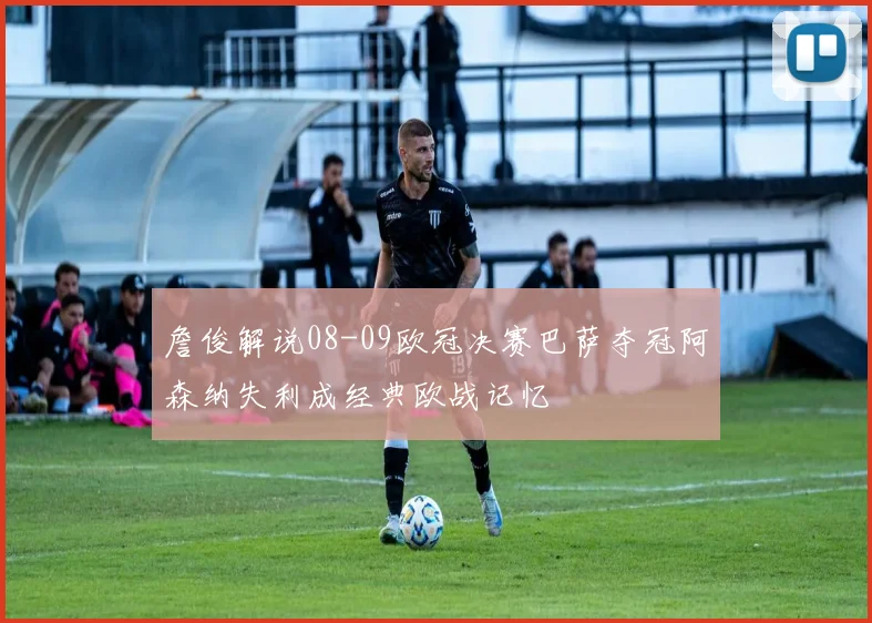 詹俊解说08-09欧冠决赛巴萨夺冠阿森纳失利成经典欧战记忆
