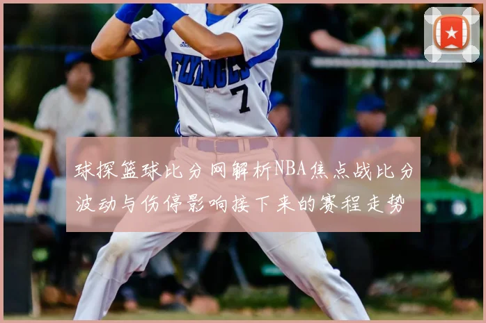球探篮球比分网解析NBA焦点战比分波动与伤停影响接下来的赛程走势