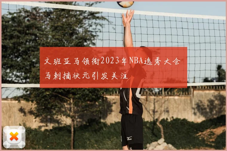 文班亚马领衔2023年NBA选秀大会 马刺摘状元引发关注