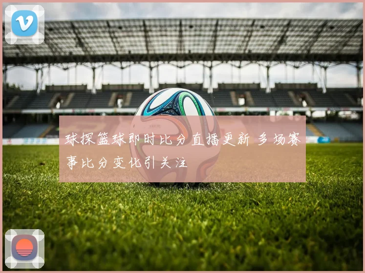 球探篮球即时比分直播更新 多场赛事比分变化引关注