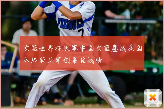 女篮世界杯决赛中国女篮鏖战美国队终获亚军创最佳战绩