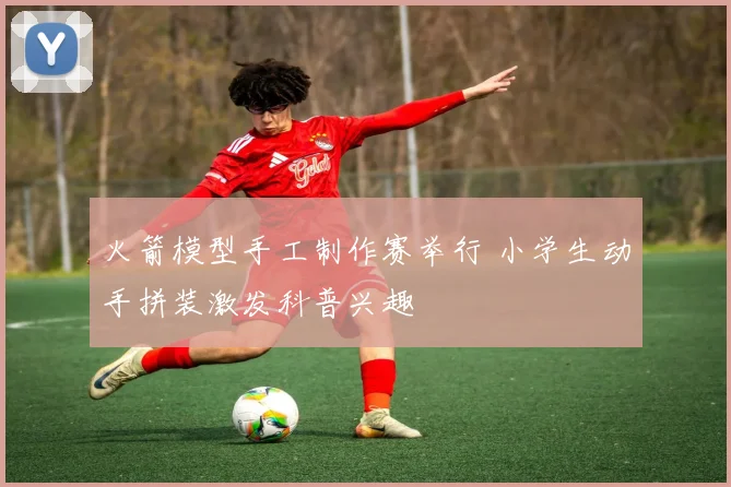 火箭模型手工制作赛举行 小学生动手拼装激发科普兴趣