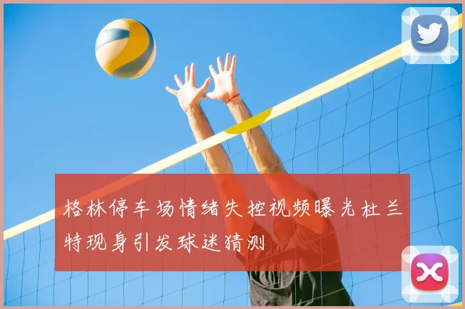 格林停车场情绪失控视频曝光杜兰特现身引发球迷猜测