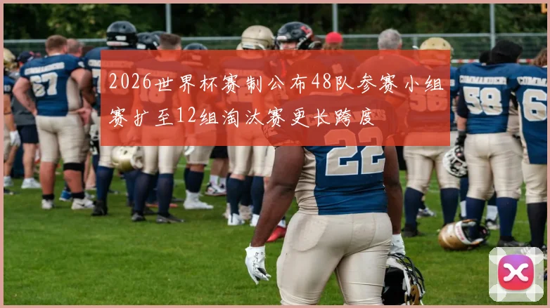 2026世界杯赛制公布48队参赛小组赛扩至12组淘汰赛更长跨度