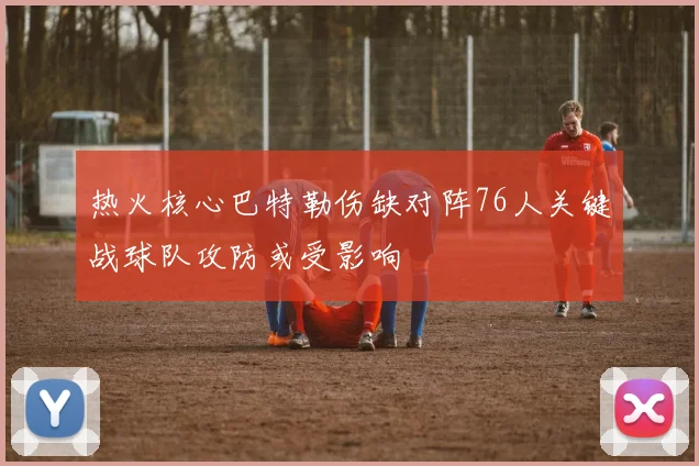 热火核心巴特勒伤缺对阵76人关键战球队攻防或受影响
