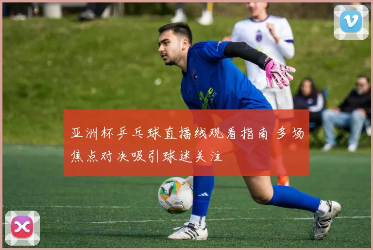 亚洲杯乒乓球直播线观看指南 多场焦点对决吸引球迷关注