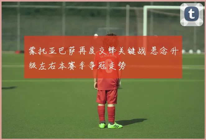 蒙托亚巴萨再度交锋关键战 悬念升级左右本赛季争冠走势