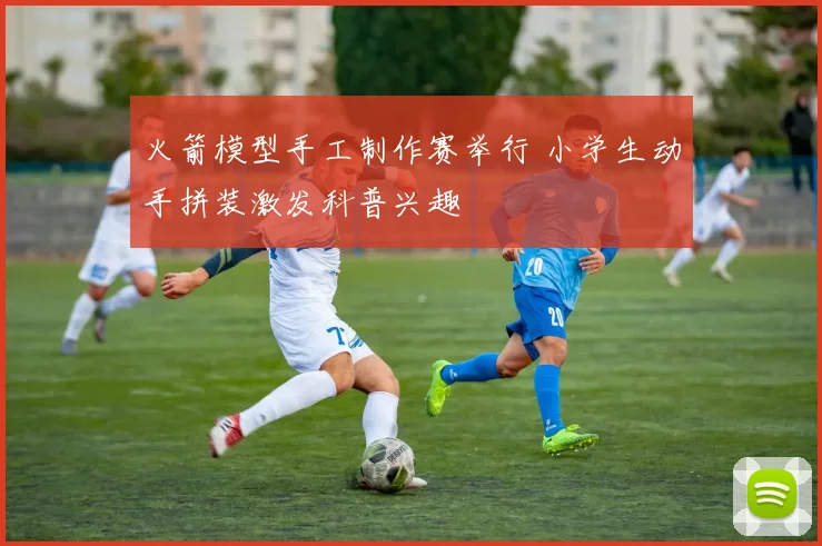 火箭模型手工制作赛举行 小学生动手拼装激发科普兴趣