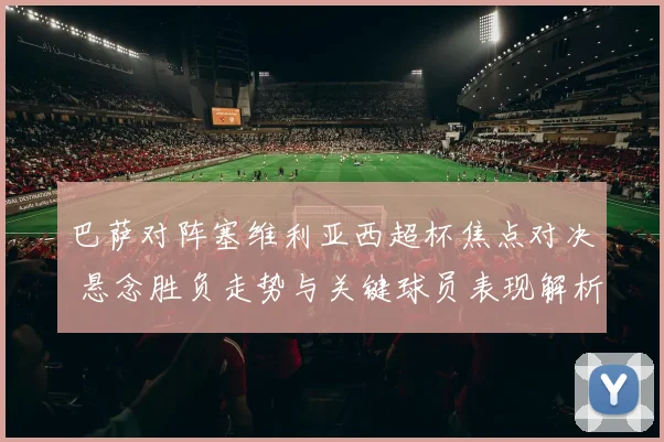 巴萨对阵塞维利亚西超杯焦点对决 悬念胜负走势与关键球员表现解析