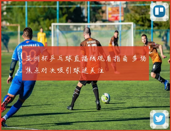 亚洲杯乒乓球直播线观看指南 多场焦点对决吸引球迷关注