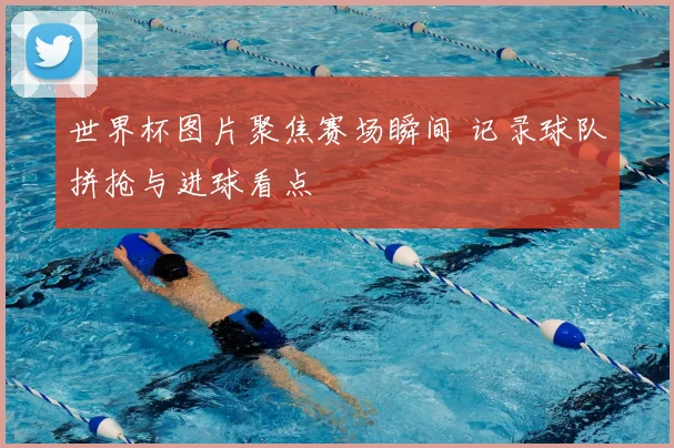 世界杯图片聚焦赛场瞬间 记录球队拼抢与进球看点