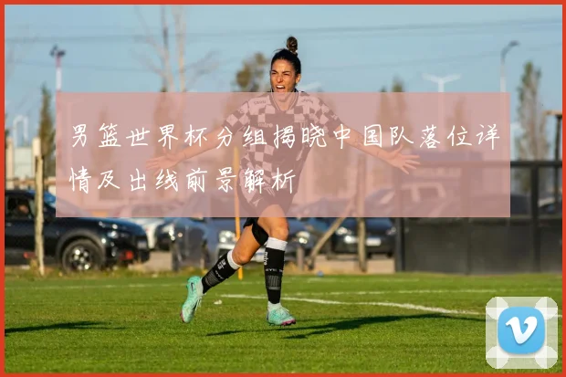 男篮世界杯分组揭晓中国队落位详情及出线前景解析