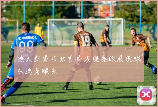 热火新秀韦尔首秀表现亮眼展现球队选秀眼光