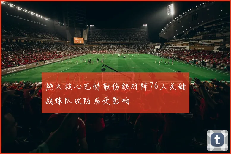 热火核心巴特勒伤缺对阵76人关键战球队攻防或受影响