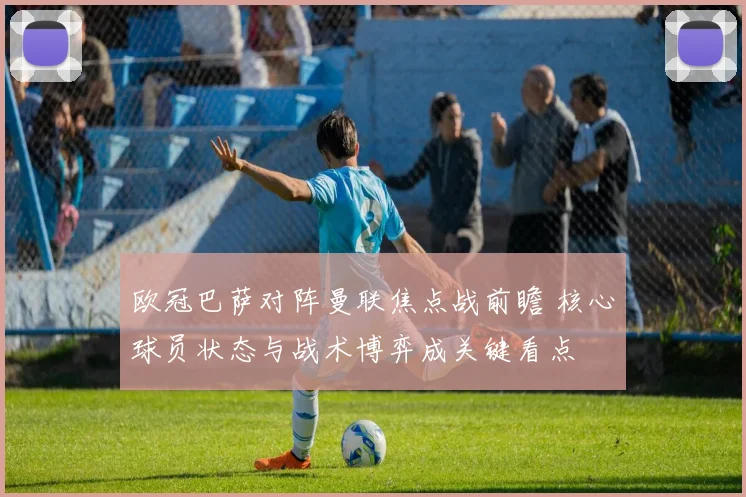 欧冠巴萨对阵曼联焦点战前瞻 核心球员状态与战术博弈成关键看点