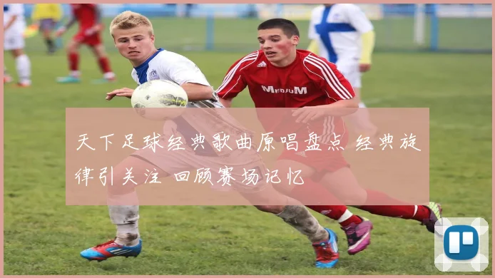 天下足球经典歌曲原唱盘点 经典旋律引关注 回顾赛场记忆