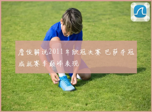 詹俊解说2011年欧冠决赛 巴萨夺冠成就赛季巅峰表现