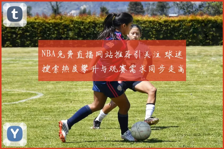 NBA免费直播网站推荐引关注 球迷搜索热度攀升与观赛需求同步走高