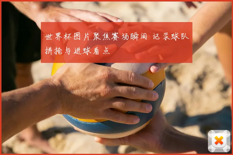 世界杯图片聚焦赛场瞬间 记录球队拼抢与进球看点