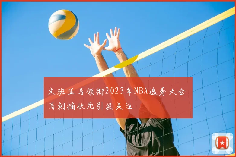 文班亚马领衔2023年NBA选秀大会 马刺摘状元引发关注