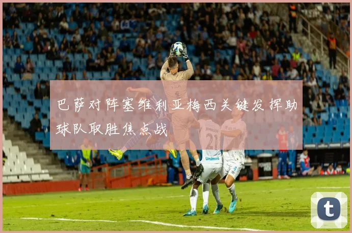 巴萨对阵塞维利亚梅西关键发挥助球队取胜焦点战