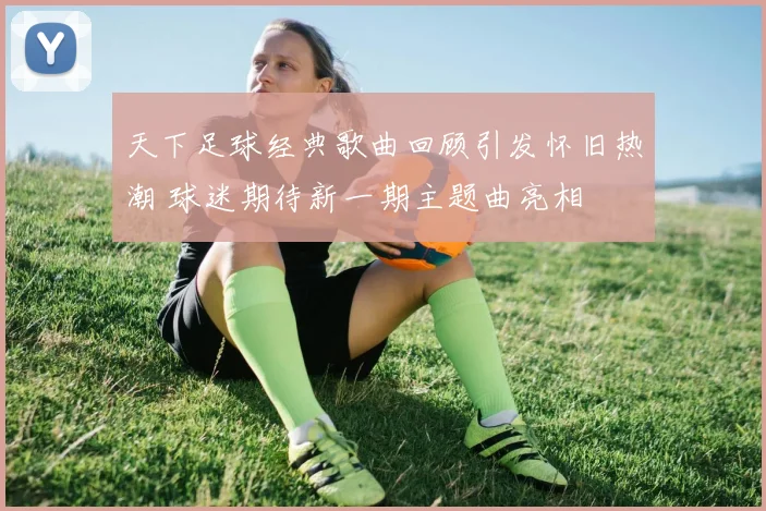 天下足球经典歌曲回顾引发怀旧热潮 球迷期待新一期主题曲亮相