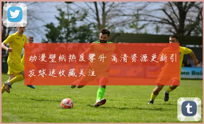 动漫壁纸热度攀升 高清资源更新引发球迷收藏关注