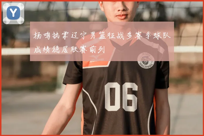杨鸣执掌辽宁男篮征战多赛季球队成绩稳居联赛前列