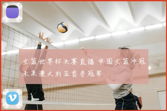 女篮世界杯决赛直播 中国女篮冲冠未果澳大利亚首夺冠军